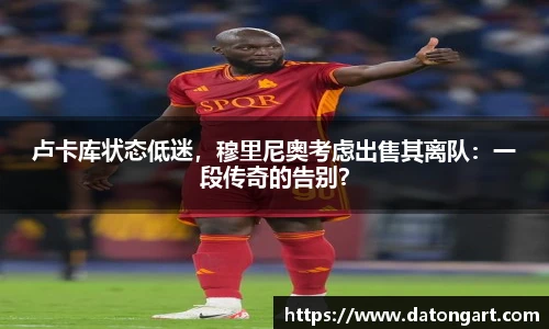 卢卡库状态低迷，穆里尼奥考虑出售其离队：一段传奇的告别？